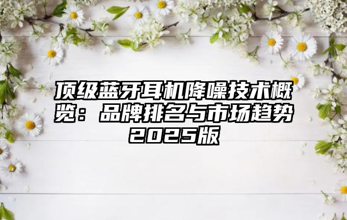 頂級藍牙耳機降噪技術(shù)概覽：品牌排名與市場趨勢2025版